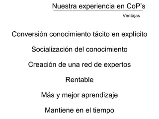 Nuestra experiencia en CoP’s
Conversión conocimiento tácito en explícito
Socialización del conocimiento
Creación de una red de expertos
Rentable
Más y mejor aprendizaje
Mantiene en el tiempo
Ventajas
 