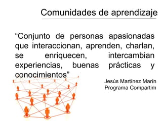 Comunidades de aprendizaje
“Conjunto de personas apasionadas
que interaccionan, aprenden, charlan,
se enriquecen, intercambian
experiencias, buenas prácticas y
conocimientos”
Jesús Martínez Marín
Programa Compartim
 