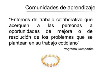 Comunidades de aprendizaje
“Entornos de trabajo colaborativo que
acerquen a las personas a
oportunidades de mejora o de
resolución de los problemas que se
plantean en su trabajo cotidiano”
Programa Compartim
 