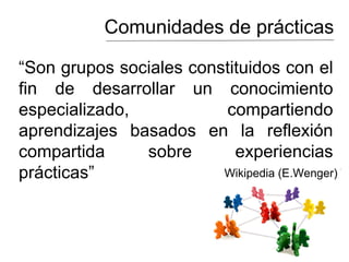 Comunidades de prácticas
“Son grupos sociales constituidos con el
fin de desarrollar un conocimiento
especializado, compartiendo
aprendizajes basados en la reflexión
compartida sobre experiencias
prácticas” Wikipedia (E.Wenger)
 