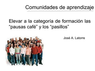 Comunidades de aprendizaje
Elevar a la categoría de formación las
“pausas café” y los “pasillos”
José A. Latorre
 