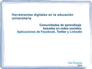 Herramientas digitales en la educación universitaria Comunidades de aprendizaje  basadas en redes sociales  Aplicaciones de   Facebook,  Twitter  y LinkedIn Iria Puyosa 2010 