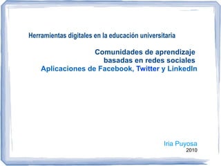 Herramientas digitales en la educación universitaria

                   Comunidades de aprendizaje
                     basadas en redes sociales
    Aplicaciones de Facebook, Twitter y LinkedIn




                                               Iria Puyosa
                                                       2010
 