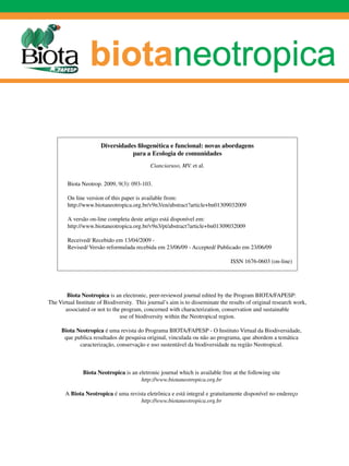 Diversidades filogenética e funcional: novas abordagens
                                  para a Ecologia de comunidades
                                             Cianciaruso, MV. et al.


        Biota Neotrop. 2009, 9(3): 093-103.

        On line version of this paper is available from:
        http://www.biotaneotropica.org.br/v9n3/en/abstract?article+bn01309032009

        A versão on-line completa deste artigo está disponível em:
        http://www.biotaneotropica.org.br/v9n3/pt/abstract?article+bn01309032009

        Received/ Recebido em 13/04/2009 -
        Revised/ Versão reformulada recebida em 23/06/09 - Accepted/ Publicado em 23/06/09

                                                                                ISSN 1676-0603 (on-line)




        Biota Neotropica is an electronic, peer-reviewed journal edited by the Program BIOTA/FAPESP:
The Virtual Institute of Biodiversity. This journal’s aim is to disseminate the results of original research work,
       associated or not to the program, concerned with characterization, conservation and sustainable
                               use of biodiversity within the Neotropical region.

     Biota Neotropica é uma revista do Programa BIOTA/FAPESP - O Instituto Virtual da Biodiversidade,
      que publica resultados de pesquisa original, vinculada ou não ao programa, que abordem a temática
            caracterização, conservação e uso sustentável da biodiversidade na região Neotropical.



               Biota Neotropica is an eletronic journal which is available free at the following site
                                       http://www.biotaneotropica.org.br

       A Biota Neotropica é uma revista eletrônica e está integral e gratuitamente disponível no endereço
                                     http://www.biotaneotropica.org.br
 