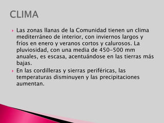 CLIMALas zonas llanas de la Comunidad tienen un clima mediterráneo de interior, con inviernos largos y fríos en enero y veranos cortos y calurosos. La pluviosidad, con una media de 450-500 mm anuales, es escasa, acentuándose en las tierras más bajas.En las cordilleras y sierras periféricas, las temperaturas disminuyen y las precipitaciones aumentan.