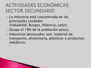 ACTIVIDADES ECONÓMICAS: SECTOR SECUNDARIOLa industria está concentrada en las principales ciudades (Valladolid, Burgos, Palencia, León). Ocupa el 18% de la población activa.Industrias destacadas son: material de transporte, alimentaria, plásticos y productos metálicos.