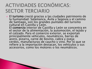 ACTIVIDADES ECONÓMICAS: SECTOR TERCIARIOEl turismo creció gracias a las ciudades patrimonio de la humanidad: Salamanca, Ávila y Segovia y el camino de Santiago, son los grandes puntales del turismo cultural en Castilla y León.                                                            El comercio interior de Castilla y León se concentra en el sector de la alimentación, la automoción, el tejido y el calzado. Para el comercio exterior, se exportan principalmente vehículos, neumáticos, barras de acero, pizarra, carne de bovino, cabra y oveja; cerdos, manufacturas de caucho y vino. Por lo que se refiere a la importación destacan, los vehículos y sus accesorios, como los motores o los neumáticos. 