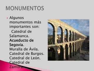 MONUMENTOSAlgunos monumentos más importantes son:    Catedral de Salamanca.                                                                                                      Acueducto de Segovia.                                                                                                      Muralla de Ávila.                                                                                                               Catedral de Burgos.                                                                                                     Catedral de León.                                                                                                          Catedral de Zamora.