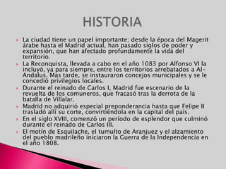 La ciudad tiene un papel importante; desde la época del Magerit árabe hasta el Madrid actual, han pasado siglos de poder y expansión, que han afectado profundamente la vida del territorio. La Reconquista, llevada a cabo en el año 1083 por Alfonso VI la incluyó, ya para siempre, entre los territorios arrebatados a Al-Andalus. Mas tarde, se instauraron concejos municipales y se le concedió privilegios locales. Durante el reinado de Carlos I, Madrid fue escenario de la revuelta de los comuneros, que fracasó tras la derrota de la batalla de Villalar. Madrid no adquirió especial preponderancia hasta que Felipe II trasladó allí su corte, convirtiéndola en la capital del país. En el siglo XVIII, comenzó un período de esplendor que culminó durante el reinado de Carlos III. El motín de Esquilache, el tumulto de Aranjuez y el alzamiento del pueblo madrileño iniciaron la Guerra de la Independencia en el año 1808. HISTORIA