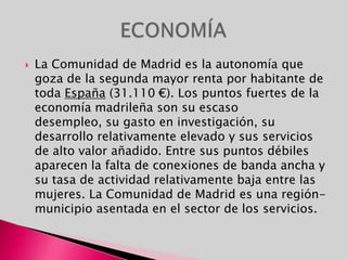 La Comunidad de Madrid es la autonomía que goza de la segunda mayor renta por habitante de toda España (31.110 €). Los puntos fuertes de la economía madrileña son su escaso desempleo, su gasto en investigación, su desarrollo relativamente elevado y sus servicios de alto valor añadido. Entre sus puntos débiles aparecen la falta de conexiones de banda ancha y su tasa de actividad relativamente baja entre las mujeres. La Comunidad de Madrid es una región-municipio asentada en el sector de los servicios.ECONOMÍA
