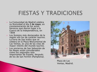 FIESTAS Y TRADICIONESLa Comunidad de Madrid celebra su festividad el día 2 de mayo, en conmemoración de los actos heroicos que dieron lugar a la Guerra de la Independencia, en 1808Los festejos más destacados de la región son los de carácter taurino. La Feria de San Isidroque se celebra en la Plaza Monumental de Las Ventas, es una de las citas de mayor interés del mundo taurino.Los encierros de San Sebastián de los Reyes están considerados como los segundos más importantes de España, después de los de San Fermín (Pamplona).Plaza de Las Ventas, Madrid.