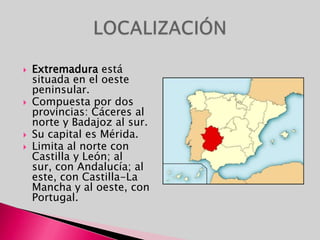 Extremadura está situada en el oeste peninsular.Compuesta por dos provincias: Cáceres al norte y Badajoz al sur.Su capital es Mérida. Limita al norte con Castilla y León; al sur, con Andalucía; al este, con Castilla-La Mancha y al oeste, con Portugal. LOCALIZACIÓN