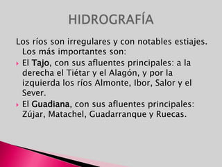 Los ríos son irregulares y con notables estiajes. Los más importantes son:El Tajo, con sus afluentes principales: a la derecha el Tiétar y el Alagón, y por la izquierda los ríos Almonte, Ibor, Salor y el Sever.El Guadiana, con sus afluentes principales:  Zújar, Matachel, Guadarranque y Ruecas. HIDROGRAFÍA