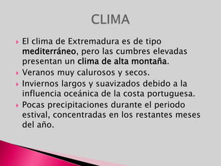 El clima de Extremadura es de tipo mediterráneo, pero las cumbres elevadas presentan un clima de alta montaña.Veranos muy calurosos y secos. Inviernos largos y suavizados debido a la influencia oceánica de la costa portuguesa.Pocas precipitaciones durante el periodo estival, concentradas en los restantes meses del año.CLIMA