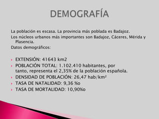 La población es escasa. La provincia más poblada es Badajoz.Los núcleos urbanos más importantes son Badajoz, Cáceres, Mérida y Plasencia.Datos demográficos:EXTENSIÓN: 41643 km2POBLACIÓN TOTAL: 1.102.410 habitantes, por tanto, representa el 2,35% de la población española.DENSIDAD DE POBLACIÓN: 26,47 hab/km²TASA DE NATALIDAD: 9,36 %oTASA DE MORTALIDAD: 10,90%oDEMOGRAFÍA