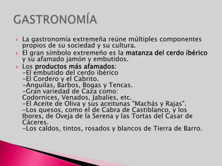 Cuenta con un gran número de fiestas de interés turístico. Orígenes ancestrales, celebraciones históricas, fervor religioso y amor y respeto a la naturaleza son signos identificativos de ellas. Muchas de ellas han sido declaradas de interés turístico regional, y dos: "Los Empalaos" y "El Peropalo", de interés turístico nacional. Los orígenes de las tradiciones de carácter festivo que pueblan la geografía extremeña se remonten a tiempos prehistóricos. La mayoría de ellas enlazarían con antiguos rituales.FIESTAS Y TRADICIONES
