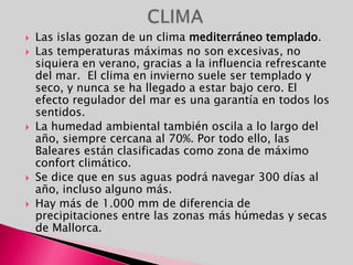 Las Islas Baleares o Baleares están compuestas por las islas del archipiélago balear.Situado en el Mar Mediterráneo, junto a la costa oriental de la Península Ibérica. Su capital es Palma de Mallorca. Este conjunto insular del Mediterráneo occidental se localiza a 82 km de las costas de Alicante.LOCALIZACIÓN