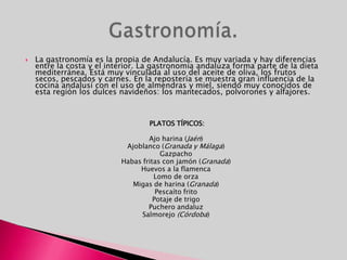 La gastronomía es la propia de Andalucía. Es muy variada y hay diferencias entre la costa y el interior. La gastronomía andaluza forma parte de la dieta mediterránea. Está muy vinculada al uso del aceite de oliva, los frutos secos, pescados y carnes. En la repostería se muestra gran influencia de la cocina andalusí con el uso de almendras y miel, siendo muy conocidos de esta región los dulces navideños: los mantecados, polvorones y alfajores. PLATOS TÍPICOS:Ajo harina (Jaén) Ajoblanco (Granada y Málaga) Gazpacho Habas fritas con jamón (Granada) Huevos a la flamenca Lomo de orzaMigas de harina (Granada) Pescaíto frito Potaje de trigo Puchero andaluzSalmorejo (Córdoba) Gastronomía.