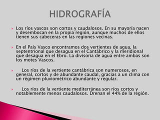 Los ríos vascos son cortos y caudalosos. En su mayoría nacen y desembocan en la propia región, aunque muchos de ellos tienen sus cabeceras en las regiones vecinas. En el País Vasco encontramos dos vertientes de agua, la septentrional que desagua en el Cantábrico y la meridional que desagua en el Ebro. La divisoria de agua entre ambas son los motes Vascos.     Los ríos de la vertiente cantábrica son numerosos, en general, cortos y de abundante caudal, gracias a un clima con un régimen pluviométrico abundante y regular.     Los ríos de la vertiente mediterránea son ríos cortos y notablemente menos caudalosos. Drenan el 44% de la región. HIDROGRAFÍA