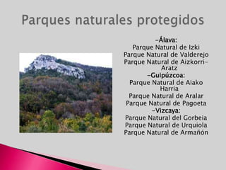 -Álava:Parque Natural de IzkiParque Natural de ValderejoParque Natural de Aizkorri-Aratz-Guipúzcoa:Parque Natural de AiakoHarriaParque Natural de AralarParque Natural de Pagoeta-Vizcaya: Parque Natural del GorbeiaParque Natural de UrquiolaParque Natural de ArmañónParques naturales protegidos