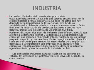 VEGETACION Varía según la orientación y la altura. En las vertientes orientadas hacia el norte y noroeste hay plantas mesófilas y en las orientadas al sur y suroeste hay plantas xerófilas. Cuentan con una rica vegetación endémica.Podemos identificar los siguientes pisos de vegetación, si bien no se hallan presentes en todas las islas:                                                Vegetación xerófila                                                                                      Tabaibal-Cardonal                                                                                  Zona termófila (palmera, drago, sabina, etc.)                                Laurisilva y Fayal-Brezal (en las zonas orientadas al norte y este)                                                                                        Pinar                                                                                              Alta montaña (retama del Teide, tajinastes, etc.) 