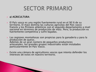 a) AGRICULTURA:El País vasco es una región fuertemente rural en el 90 % de su territorio. El maíz domina las culturas agrícolas del País vasco francés y los Pirineos atlánticos son el segundo departamento a nivel nacional en términos de producción de maíz. Pero, la producción es fuertemente competitiva y sufre bajadas.Las regiones montañosas son propicias para la ganadería y para la producción de queso.Además de un gran número de pequeños productores artesanales, los grandes grupos industriales están instalados particularmente en País Vasco. Existe una cámara de agricultores vascos que intenta defender los intereses de estos en nuestro territorio.SECTOR PRIMARIO