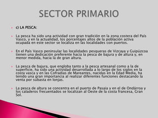 c) LA PESCA:La pesca ha sido una actividad con gran tradición en la zona costera del País Vasco, y en la actualidad, los porcentajes altos de la población activa ocupada en este sector se localiza en las localidades con puertos.En el País Vasco peninsular las localidades pesqueras de Vizcaya y Guipúzcoa tienen una dedicación preferente hacia la pesca de bajura y de altura y, en menor medida, hacia la de gran altura.La pesca de bajura, que engloba tanto a la pesca artesanal como a la de superficie, ha sido una actividad desarrollada a lo largo de los siglos en la costa vasca y en las Cofradías de Mareantes, nacidas en la Edad Media, ha tenido una gran importancia al realizar diferentes funciones destacando la venta por subasta en lonjas.La pesca de altura se concentra en el puerto de Pasaia y en el de Ondárroa y los caladeros frecuentados se localizan al Oeste de la costa francesa, Gran Sol.SECTOR PRIMARIO