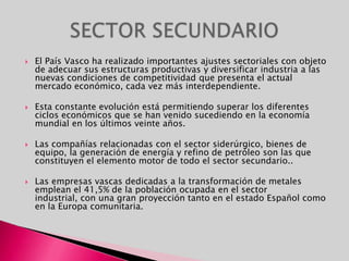 El País Vasco ha realizado importantes ajustes sectoriales con objeto de adecuar sus estructuras productivas y diversificar industria a las nuevas condiciones de competitividad que presenta el actual mercado económico, cada vez más interdependiente.Esta constante evolución está permitiendo superar los diferentes ciclos económicos que se han venido sucediendo en la economía mundial en los últimos veinte años.Las compañías relacionadas con el sector siderúrgico, bienes de equipo, la generación de energía y refino de petróleo son las que constituyen el elemento motor de todo el sector secundario..Las empresas vascas dedicadas a la transformación de metales emplean el 41,5% de la población ocupada en el sector industrial, con una gran proyección tanto en el estado Español como en la Europa comunitaria.SECTOR SECUNDARIO