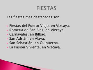 Las fiestas más destacadas son:Fiestas del Puerto Viejo, en Vizcaya.Romería de San Blas, en Vizcaya.Carnavales, en Bilbao. San Adrián, en Álava.San Sebastián, en Guipúzcoa.La Pasión Viviente, en Vizcaya.FIESTAS