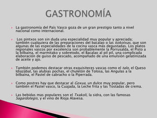 La gastronomía del País Vasco goza de un gran prestigio tanto a nivel nacional como internacional. Los pintxos son sin duda una especialidad muy popular y apreciada; también cualquiera de las preparaciones del bacalao o las kokotxas, que son algunas de las especialidades de la cocina vasca más degustadas. Los platos regionales vascos por excelencia son probablemente la Porrusalda, el Pisto a la bilbaína, el marmitako y sobretodo, el Bacalao al pilpil, una complicada elaboración de guiso de pescado, acompañado de una emulsión gelatinizada de aceite y ajo. También podemos destacar otras exquisiteces vascas como el talo, el Queso Idiazábal, las alubias pochas, el chuletón de Tolosa, las Angulas a la bilbaína, el Pastel de cabracho o la Piperrada.Como postres hay que destacar al Goxua, un dulce muy popular, pero también el Pastel vasco, la Cuajada, la Leche frita y las Tostadas de crema.Las bebidas mas populares son el Txakoli, la sidra, con las famosas Sagardotegis, y el vino de Rioja Alavesa.GASTRONOMÍA