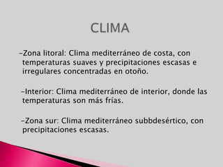 -Zona litoral: Clima mediterráneo de costa, con temperaturas suaves y precipitaciones escasas e irregulares concentradas en otoño.  -Interior: Clima mediterráneo de interior, donde las temperaturas son más frías.  -Zona sur: Clima mediterráneo subbdesértico, con precipitaciones escasas.CLIMA