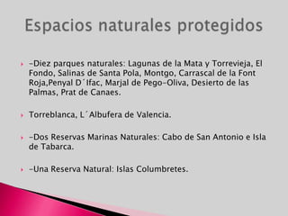-Diez parques naturales: Lagunas de la Mata y Torrevieja, El Fondo, Salinas de Santa Pola, Montgo, Carrascal de la Font Roja,PenyalD´Ifac, Marjal de Pego-Oliva, Desierto de las Palmas, Prat de Canaes.Torreblanca, L´Albufera de Valencia.-Dos Reservas Marinas Naturales: Cabo de San Antonio e Isla de Tabarca.-Una Reserva Natural: Islas Columbretes.Espacios naturales protegidos