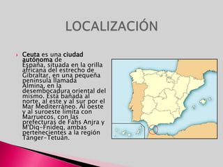 LOCALIZACIÓNCeuta es una ciudad autónoma de España, situada en la orilla africana del estrecho de Gibraltar, en una pequeña península llamada Almina, en la desembocadura oriental del mismo. Está bañada al norte, al este y al sur por el Mar Mediterráneo. Al oeste y al suroeste limita con Marruecos, con las prefecturas de FahsAnjra y M'Diq-Fnideq, ambas pertenecientes a la región Tánger-Tetuán.