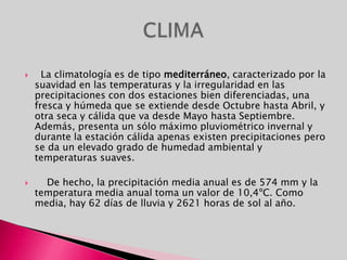   La climatología es de tipo mediterráneo, caracterizado por la suavidad en las temperaturas y la irregularidad en las precipitaciones con dos estaciones bien diferenciadas, una fresca y húmeda que se extiende desde Octubre hasta Abril, y otra seca y cálida que va desde Mayo hasta Septiembre. Además, presenta un sólo máximo pluviométrico invernal y durante la estación cálida apenas existen precipitaciones pero se da un elevado grado de humedad ambiental y temperaturas suaves.    De hecho, la precipitación media anual es de 574 mm y la temperatura media anual toma un valor de 10,4ºC. Como media, hay 62 días de lluvia y 2621 horas de sol al año.CLIMA