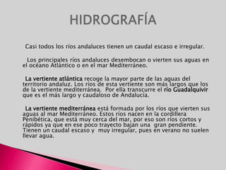      Casi todos los ríos andaluces tienen un caudal escaso e irregular.      Los principales ríos andaluces desembocan o vierten sus aguas en el océano Atlántico o en el mar Mediterráneo.      La vertiente atlántica recoge la mayor parte de las aguas del territorio andaluz. Los ríos de esta vertiente son más largos que los de la vertiente mediterránea.  Por ella transcurre el río Guadalquivir que es el más largo y caudaloso de Andalucía.      La vertiente mediterránea está formada por los ríos que vierten sus aguas al mar Mediterráneo. Estos ríos nacen en la cordillera Penibética, que está muy cerca del mar, por eso son ríos cortos y rápidos ya que en ese poco trayecto bajan una  gran pendiente. Tienen un caudal escaso y  muy irregular, pues en verano no suelen llevar agua.HIDROGRAFÍA