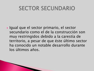 Igual que el sector primario, el sector secundario como el de la construcción son muy restringidos debido a la carestía de territorio, a pesar de que éste último sector ha conocido un notable desarrollo durante los últimos años.SECTOR SECUNDARIO