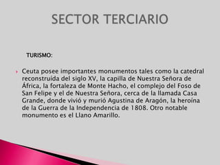       TURISMO:Ceuta posee importantes monumentos tales como la catedral reconstruída del siglo XV, la capilla de Nuestra Señora de África, la fortaleza de Monte Hacho, el complejo del Foso de San Felipe y el de Nuestra Señora, cerca de la llamada Casa Grande, donde vivió y murió Agustina de Aragón, la heroína de la Guerra de la Independencia de 1808. Otro notable monumento es el Llano Amarillo. SECTOR TERCIARIO
