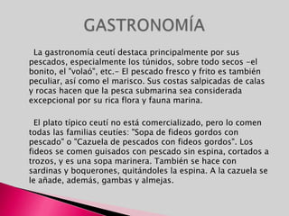      La gastronomía ceutí destaca principalmente por sus pescados, especialmente los túnidos, sobre todo secos -el bonito, el "volaó", etc.- El pescado fresco y frito es también peculiar, así como el marisco. Sus costas salpicadas de calas y rocas hacen que la pesca submarina sea considerada excepcional por su rica flora y fauna marina.     El plato típico ceutí no está comercializado, pero lo comen todas las familias ceutíes: "Sopa de fideos gordos con pescado" o "Cazuela de pescados con fideos gordos". Los fideos se comen guisados con pescado sin espina, cortados a trozos, y es una sopa marinera. También se hace con sardinas y boquerones, quitándoles la espina. A la cazuela se le añade, además, gambas y almejas.GASTRONOMÍA