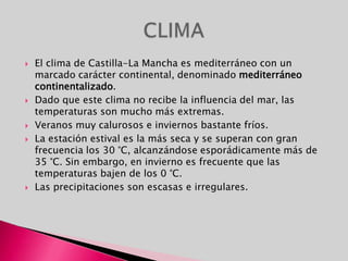 El clima de Castilla-La Mancha es mediterráneo con un marcado carácter continental, denominado mediterráneo continentalizado.Dado que este clima no recibe la influencia del mar, las temperaturas son mucho más extremas.Veranos muy calurosos e inviernos bastante fríos.La estación estival es la más seca y se superan con gran frecuencia los 30 °C, alcanzándose esporádicamente más de 35 °C. Sin embargo, en invierno es frecuente que las temperaturas bajen de los 0 °C.Las precipitaciones son escasas e irregulares.CLIMA