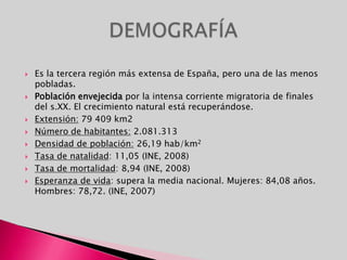 Es la tercera región más extensa de España, pero una de las menos pobladas. Población envejecida por la intensa corriente migratoria de finales del s.XX. El crecimiento natural está recuperándose.Extensión: 79 409 km2Número de habitantes: 2.081.313Densidad de población: 26,19 hab/km2Tasa de natalidad: 11,05 (INE, 2008)Tasa de mortalidad: 8,94 (INE, 2008)Esperanza de vida: supera la media nacional. Mujeres: 84,08 años. Hombres: 78,72. (INE, 2007)DEMOGRAFÍA