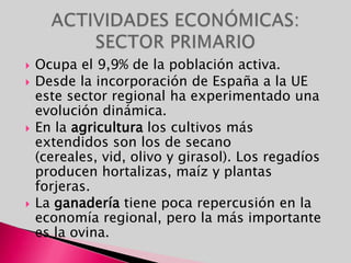 Ocupa el 9,9% de la población activa.Desde la incorporación de España a la UE este sector regional ha experimentado una evolución dinámica. En la agricultura los cultivos más extendidos son los de secano (cereales, vid, olivo y girasol). Los regadíos producen hortalizas, maíz y plantas forjeras.La ganadería tiene poca repercusión en la economía regional, pero la más importante es la ovina.ACTIVIDADES ECONÓMICAS: SECTOR PRIMARIO