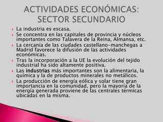 La industria es escasa.Se concentra en las capitales de provincia y núcleos importantes como Talavera de la Reina, Almansa, etc.La cercanía de las ciudades castellano-manchegas a Madrid favorece la difusión de las actividades económicas.Tras la incorporación a la UE la evolución del tejido industrial ha sido altamente positiva.Las industrias más importantes son la alimentaria, la química y la de productos minerales no metálicos.La producción de energía eólica y solar tiene gran importancia en la comunidad, pero la mayoría de la energía generada proviene de las centrales térmicas ubicadas en la misma.ACTIVIDADES ECONÓMICAS: SECTOR SECUNDARIO