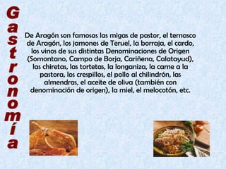 De Aragón son famosas las migas de pastor, el ternasco de Aragón, los jamones de Teruel, la borraja, el cardo, los vinos de sus distintas Denominaciones de Origen (Somontano, Campo de Borja, Cariñena, Calatayud), las chiretas, las tortetas, la longaniza, la carne a la pastora, los crespillos, el pollo al chilindrón, las almendras, el aceite de oliva (también con denominación de origen), la miel, el melocotón, etc. Gastronomía 
