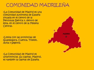 COMUNIDAD MADRILEÑA
•La Comunidad de Madrid es una
comunidad autónoma de España
situada en el centro de la
Península Ibérica y, dentro de
ésta, en el centro de la Meseta
Central.
•Limita con las provincias de
Guadalajara, Cuenca, Toledo,
Ávila y Segovia.
•La Comunidad de Madrid es
uniprovincial. Su capital, Madrid,
es también la capital de España.
 