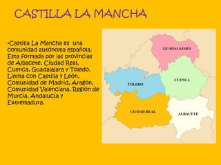 CASTILLA LA MANCHA
•Castilla La Mancha es una
comunidad autónoma española.
Esta formada por las provincias
de Albacete, Ciudad Real,
Cuenca, Guadalajara y Toledo.
Limita con Castilla y León,
Comunidad de Madrid, Aragón,
Comunidad Valenciana, Región de
Murcia, Andalucía y
Extremadura.
 