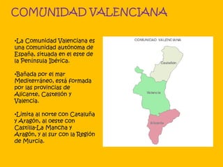 COMUNIDAD VALENCIANA
•La Comunidad Valenciana es
una comunidad autónoma de
España, situada en el este de
la Península Ibérica.
•Bañada por el mar
Mediterráneo, está formada
por las provincias de
Alicante, Castellón y
Valencia.
•Limita al norte con Cataluña
y Aragón, al oeste con
Castilla-La Mancha y
Aragón, y al sur con la Región
de Murcia.
 