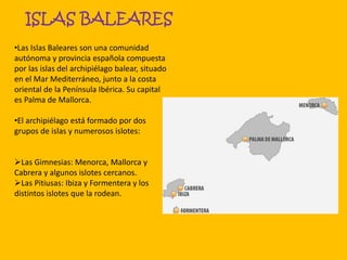 ISLAS BALEARES
•Las Islas Baleares son una comunidad
autónoma y provincia española compuesta
por las islas del archipiélago balear, situado
en el Mar Mediterráneo, junto a la costa
oriental de la Península Ibérica. Su capital
es Palma de Mallorca.
•El archipiélago está formado por dos
grupos de islas y numerosos islotes:
Las Gimnesias: Menorca, Mallorca y
Cabrera y algunos islotes cercanos.
Las Pitiusas: Ibiza y Formentera y los
distintos islotes que la rodean.
 