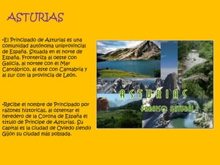ASTURIAS
•El Principado de Asturias es una
comunidad autónoma uniprovincial
de España. Situada en el norte de
España. Fronteriza al oeste con
Galicia, al nortee con el Mar
Cantábrico, al este con Cantabria y
al sur con la provincia de León.
•Recibe el nombre de Principado por
razones historicas, al ostentar el
heredero de la Corona de España el
título de Principe de Asturias. Su
capital es la ciudad de Oviedo siendo
Gijón su ciudad más poblada.
 