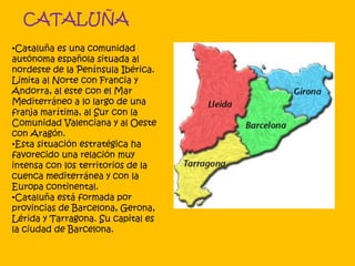 CATALUÑA
•Cataluña es una comunidad
autónoma española situada al
nordeste de la Península Ibérica.
Limita al Norte con Francia y
Andorra, al este con el Mar
Mediterráneo a lo largo de una
franja marítima, al Sur con la
Comunidad Valenciana y al Oeste
con Aragón.
•Esta situación estratégica ha
favorecido una relación muy
intensa con los territorios de la
cuenca mediterránea y con la
Europa continental.
•Cataluña está formada por
provincias de Barcelona, Gerona,
Lérida y Tarragona. Su capital es
la ciudad de Barcelona.
 
