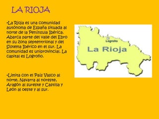 LA RIOJA
•La Rioja es una comunidad
autónoma de España situada al
norte de la Península Ibérica.
Abarca parte del valle del Ebro
en su zona septentrional y del
Sistema Ibérico en el sur. La
comunidad es uniprovincial. La
capital es Logroño.
•Limita con el País Vasco al
norte, Navarra al noreste,
Aragón al sureste y Castilla y
León al oeste y al sur.
 